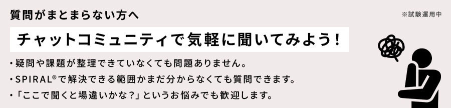 質問がまとまらない方へ チャットコミュニティで気軽に聞いてみよう！ 疑問や課題が整理できていなくても問題ありません。SPIRAL®で解決できる範囲がまだわからなくても質問できます。「ここで聞くと場違いかな？」というお悩みでも歓迎します。